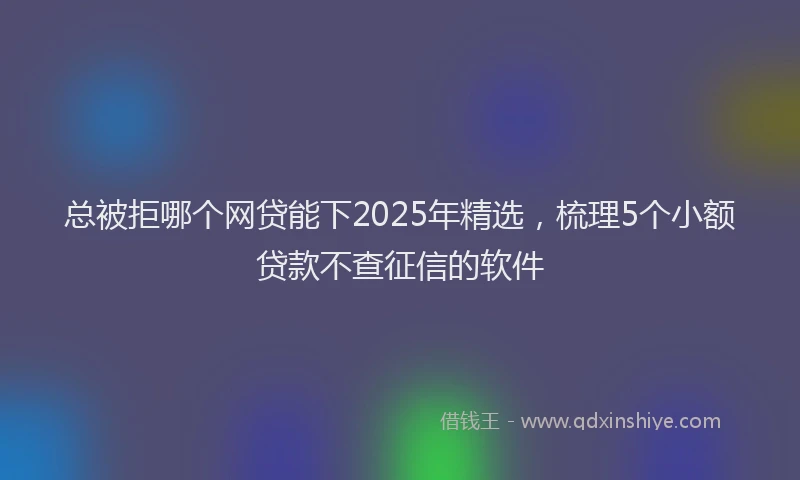 总被拒哪个网贷能下2025年精选，梳理5个小额贷款不查征信的软件