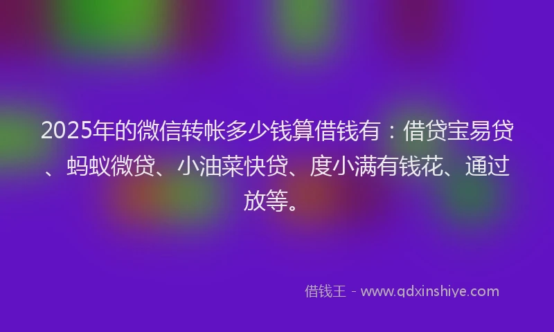 2025年的微信转帐多少钱算借钱有：借贷宝易贷、蚂蚁微贷、小油菜快贷、度小满有钱花、通过放等。