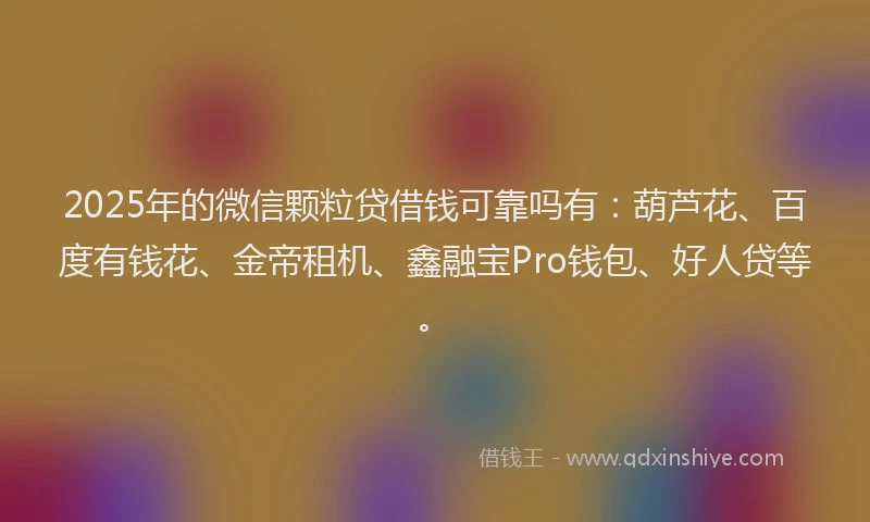 2025年的微信颗粒贷借钱可靠吗有：葫芦花、百度有钱花、金帝租机、鑫融宝Pro钱包、好人贷等。