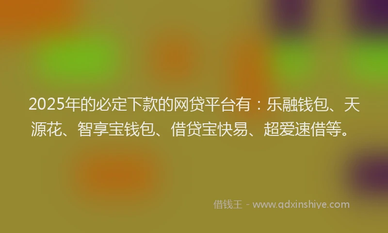 2025年的必定下款的网贷平台有：乐融钱包、天源花、智享宝钱包、借贷宝快易、超爱速借等。