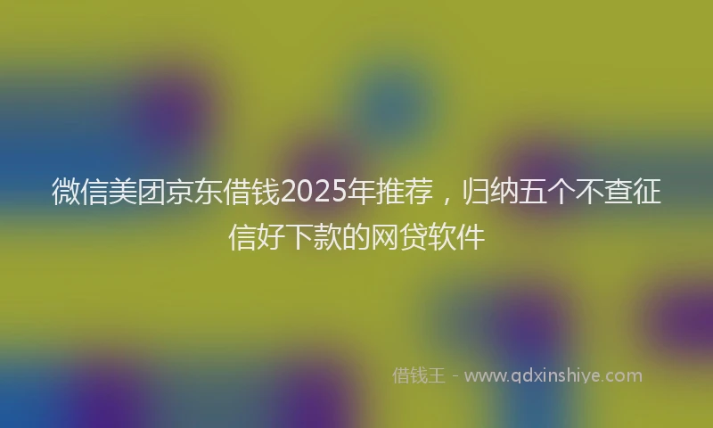 微信美团京东借钱2025年推荐，归纳五个不查征信好下款的网贷软件