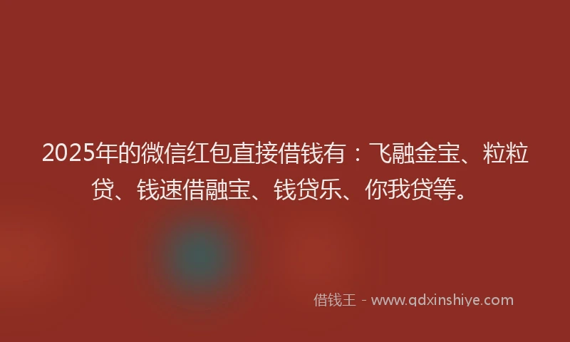 2025年的微信红包直接借钱有：飞融金宝、粒粒贷、钱速借融宝、钱贷乐、你我贷等。