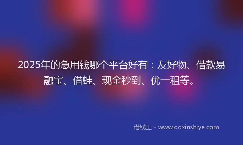 2025年的急用钱哪个平台好有：友好物、借款易融宝、借蛙、现金秒到、优一租等。
