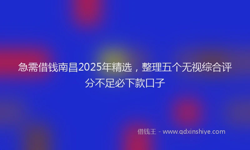 急需借钱南昌2025年精选，整理五个无视综合评分不足必下款口子