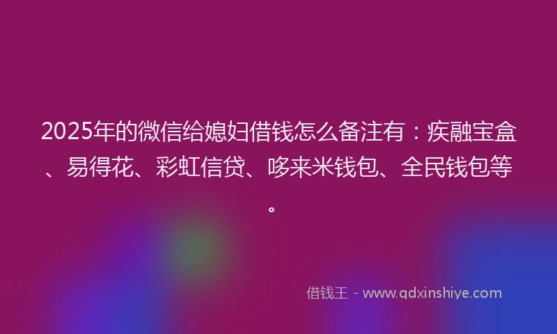 2025年的微信给媳妇借钱怎么备注有：疾融宝盒、易得花、彩虹信贷、哆来米钱包、全民钱包等。