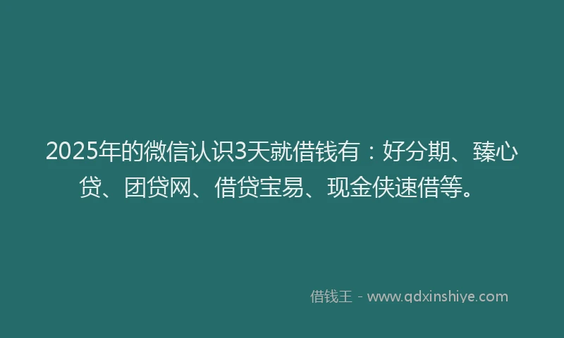 2025年的微信认识3天就借钱有：好分期、臻心贷、团贷网、借贷宝易、现金侠速借等。