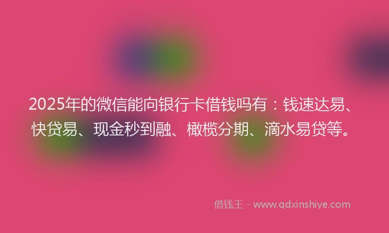 2025年的微信能向银行卡借钱吗有：钱速达易、快贷易、现金秒到融、橄榄分期、滴水易贷等。