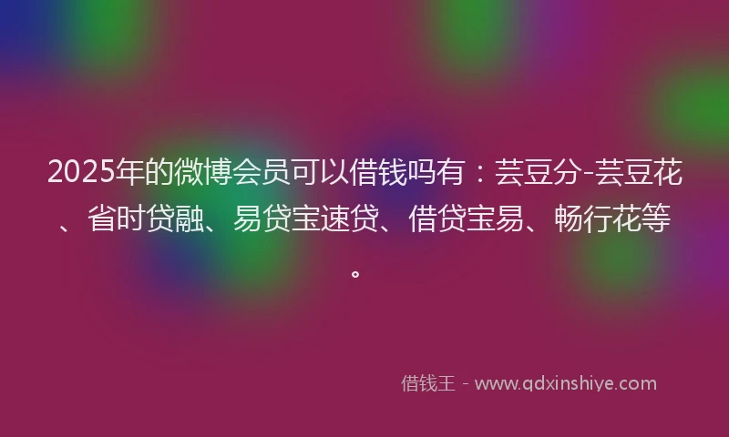 2025年的微博会员可以借钱吗有：芸豆分-芸豆花、省时贷融、易贷宝速贷、借贷宝易、畅行花等。