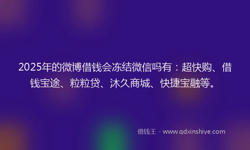 2025年的微博借钱会冻结微信吗有：超快购、借钱宝途、粒粒贷、沐久商城、快捷宝融等。