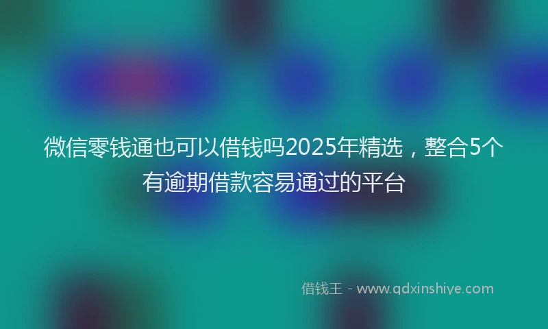 微信零钱通也可以借钱吗2025年精选，整合5个有逾期借款容易通过的平台