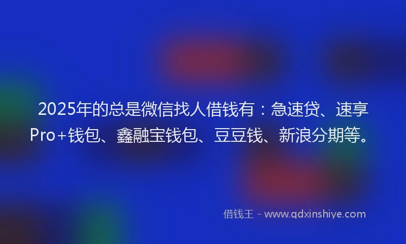 2025年的总是微信找人借钱有：急速贷、速享Pro+钱包、鑫融宝钱包、豆豆钱、新浪分期等。