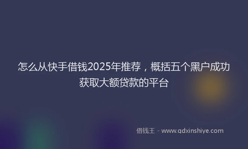怎么从快手借钱2025年推荐，概括五个黑户成功获取大额贷款的平台