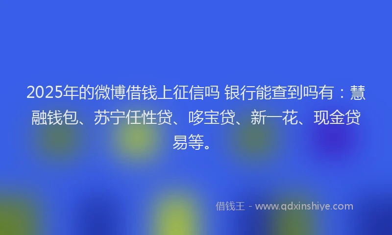 2025年的微博借钱上征信吗 银行能查到吗有：慧融钱包、苏宁任性贷、哆宝贷、新一花、现金贷易等。