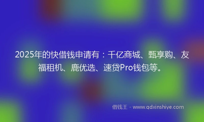 2025年的快借钱申请有：千亿商城、甄享购、友福租机、鹿优选、速贷Pro钱包等。