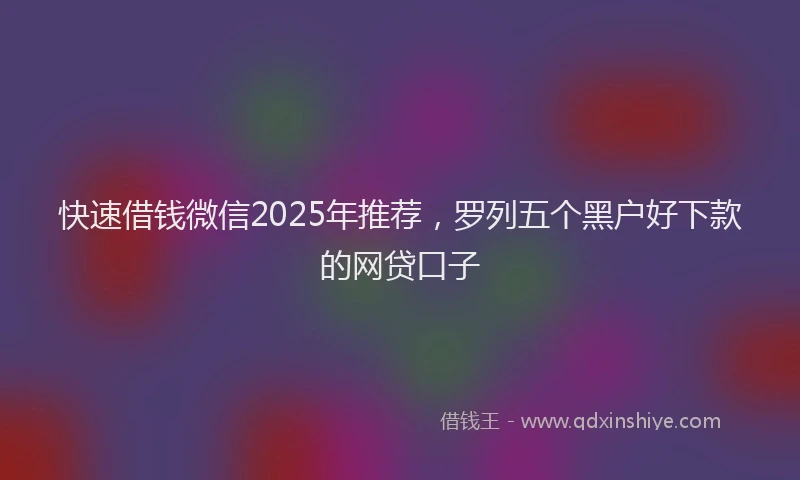 快速借钱微信2025年推荐，罗列五个黑户好下款的网贷口子