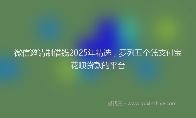 微信邀请制借钱2025年精选，罗列五个凭支付宝花呗贷款的平台