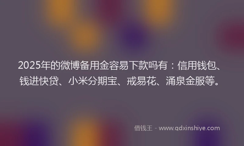 2025年的微博备用金容易下款吗有：信用钱包、钱进快贷、小米分期宝、戒易花、涌泉金服等。