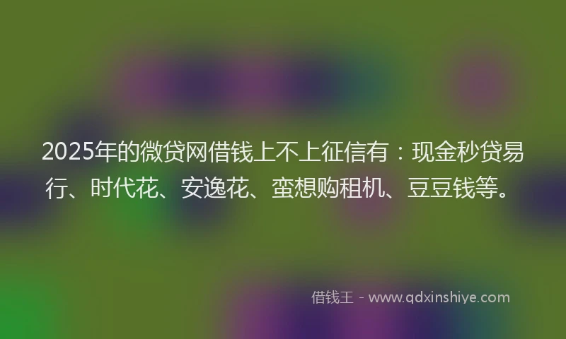 2025年的微贷网借钱上不上征信有：现金秒贷易行、时代花、安逸花、蛮想购租机、豆豆钱等。