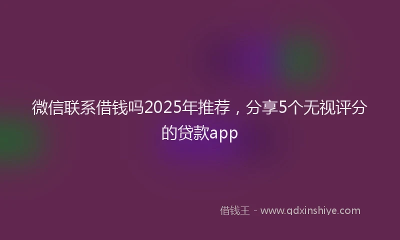微信联系借钱吗2025年推荐，分享5个无视评分的贷款app