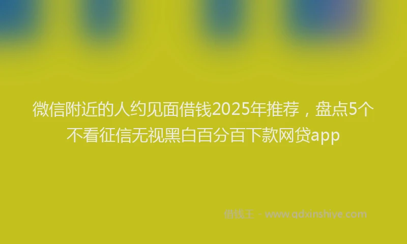 微信附近的人约见面借钱2025年推荐，盘点5个不看征信无视黑白百分百下款网贷app