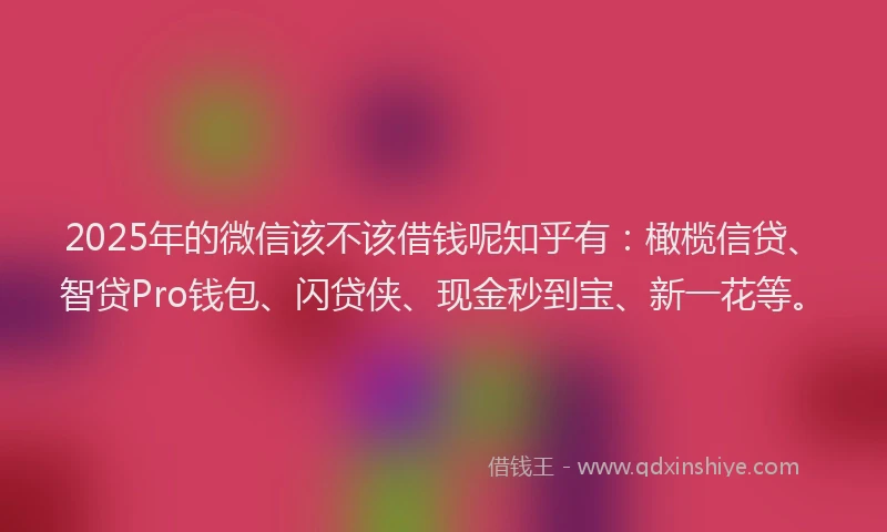 2025年的微信该不该借钱呢知乎有：橄榄信贷、智贷Pro钱包、闪贷侠、现金秒到宝、新一花等。