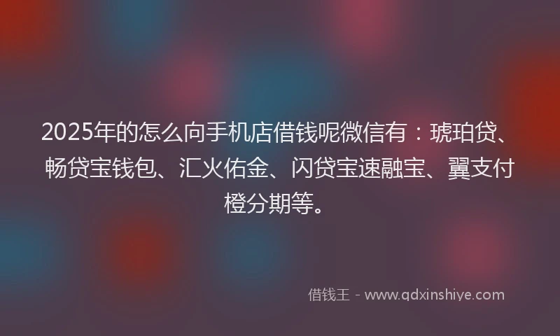 2025年的怎么向手机店借钱呢微信有：琥珀贷、畅贷宝钱包、汇火佑金、闪贷宝速融宝、翼支付橙分期等。