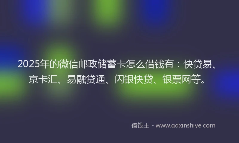 2025年的微信邮政储蓄卡怎么借钱有：快贷易、京卡汇、易融贷通、闪银快贷、银票网等。