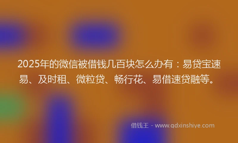 2025年的微信被借钱几百块怎么办有：易贷宝速易、及时租、微粒贷、畅行花、易借速贷融等。