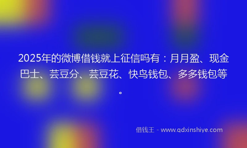 2025年的微博借钱就上征信吗有：月月盈、现金巴士、芸豆分、芸豆花、快鸟钱包、多多钱包等。