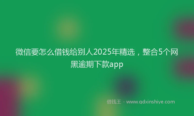 微信要怎么借钱给别人2025年精选，整合5个网黑逾期下款app
