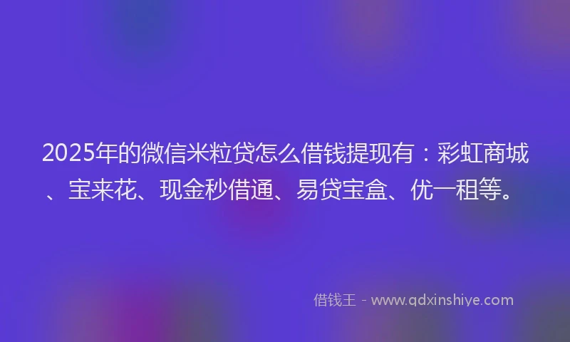 2025年的微信米粒贷怎么借钱提现有：彩虹商城、宝来花、现金秒借通、易贷宝盒、优一租等。
