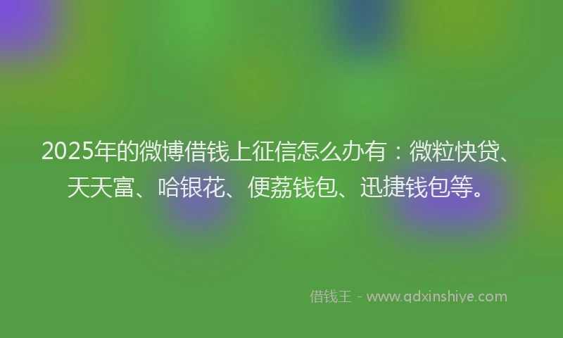 2025年的微博借钱上征信怎么办有：微粒快贷、天天富、哈银花、便荔钱包、迅捷钱包等。