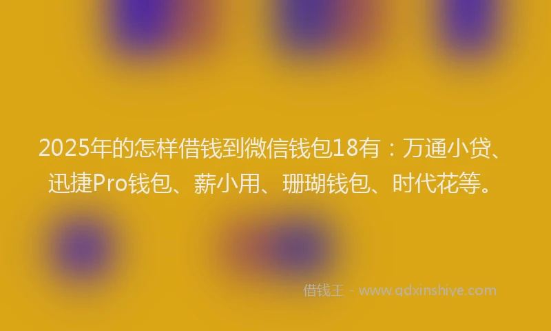 2025年的怎样借钱到微信钱包18有：万通小贷、迅捷Pro钱包、薪小用、珊瑚钱包、时代花等。