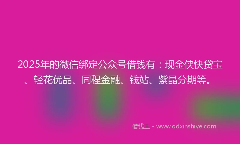 2025年的微信绑定公众号借钱有：现金侠快贷宝、轻花优品、同程金融、钱站、紫晶分期等。