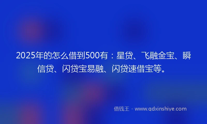 2025年的怎么借到500有：星贷、飞融金宝、瞬信贷、闪贷宝易融、闪贷速借宝等。