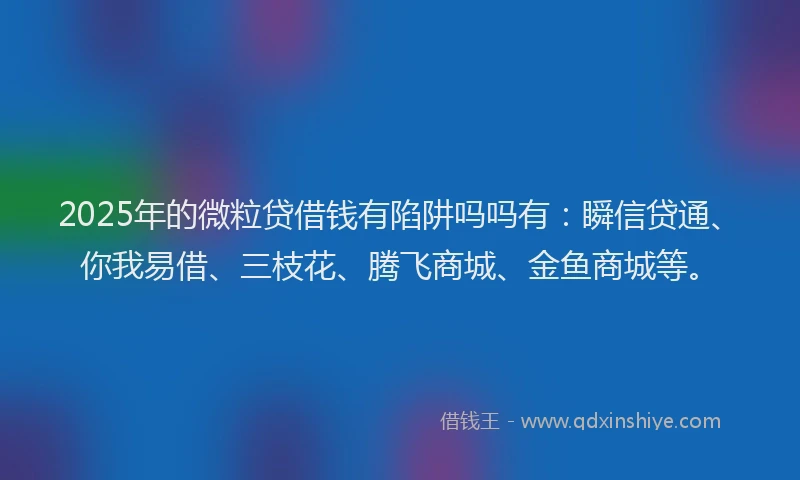 2025年的微粒贷借钱有陷阱吗吗有：瞬信贷通、你我易借、三枝花、腾飞商城、金鱼商城等。