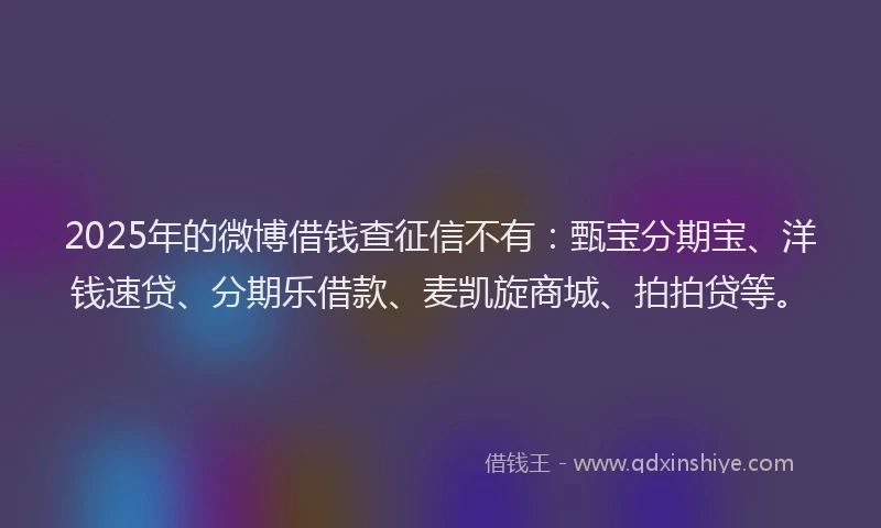 2025年的微博借钱查征信不有：甄宝分期宝、洋钱速贷、分期乐借款、麦凯旋商城、拍拍贷等。