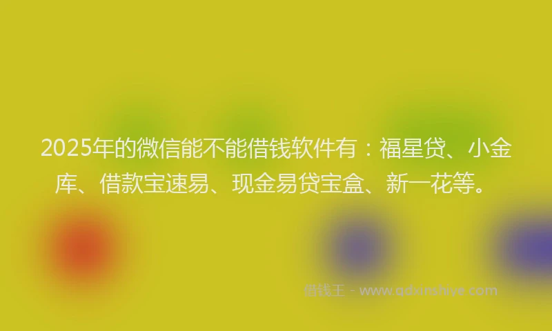 2025年的微信能不能借钱软件有：福星贷、小金库、借款宝速易、现金易贷宝盒、新一花等。