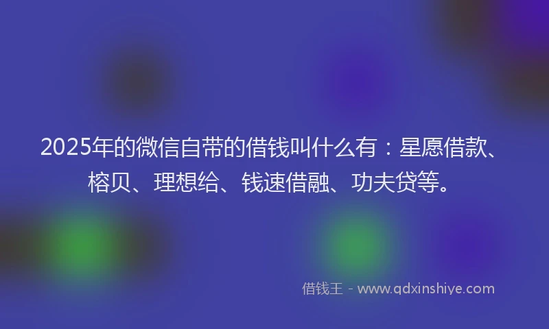 2025年的微信自带的借钱叫什么有：星愿借款、榕贝、理想给、钱速借融、功夫贷等。