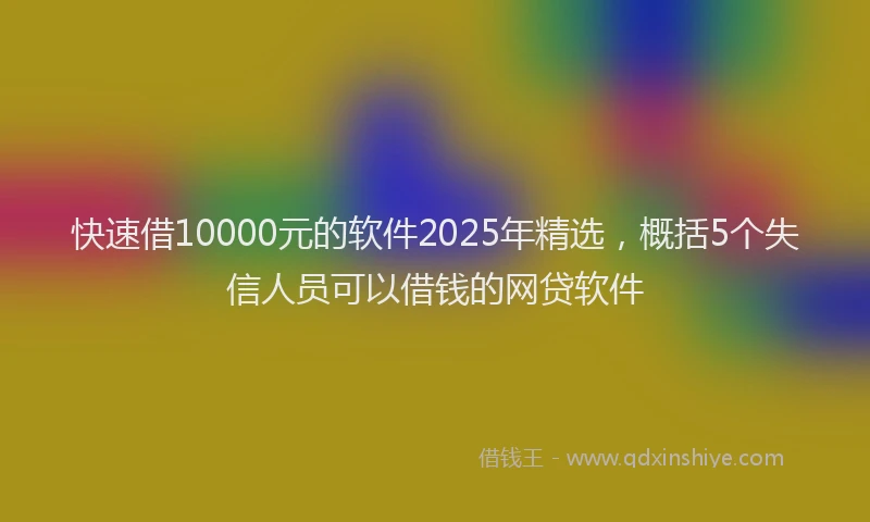 快速借10000元的软件2025年精选，概括5个失信人员可以借钱的网贷软件