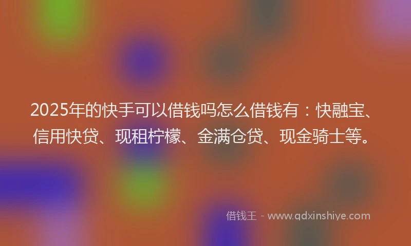 2025年的快手可以借钱吗怎么借钱有：快融宝、信用快贷、现租柠檬、金满仓贷、现金骑士等。