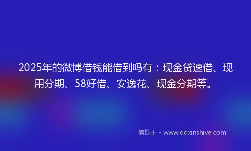 2025年的微博借钱能借到吗有：现金贷速借、现用分期、58好借、安逸花、现金分期等。
