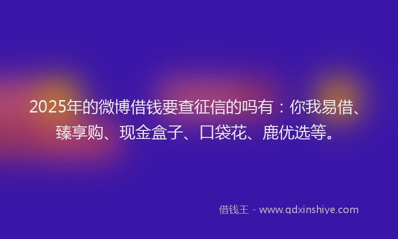 2025年的微博借钱要查征信的吗有：你我易借、臻享购、现金盒子、口袋花、鹿优选等。