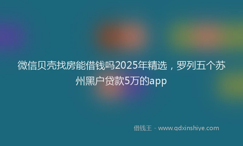 微信贝壳找房能借钱吗2025年精选，罗列五个苏州黑户贷款5万的app