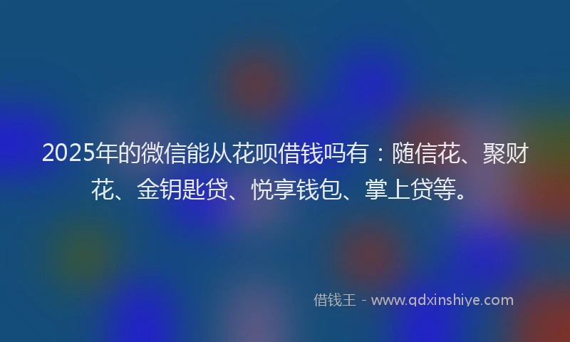 2025年的微信能从花呗借钱吗有：随信花、聚财花、金钥匙贷、悦享钱包、掌上贷等。