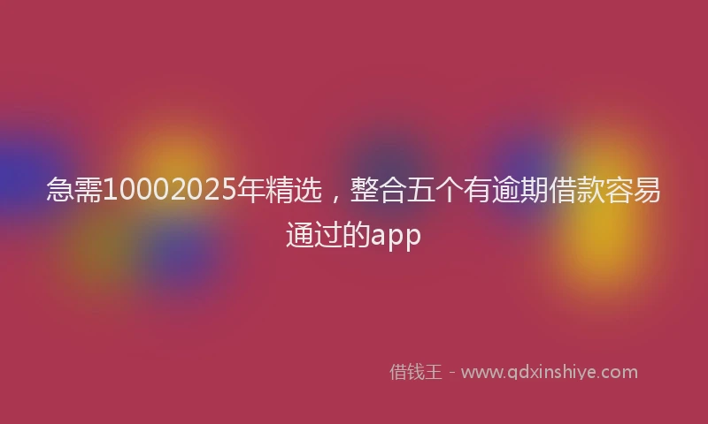 急需10002025年精选，整合五个有逾期借款容易通过的app