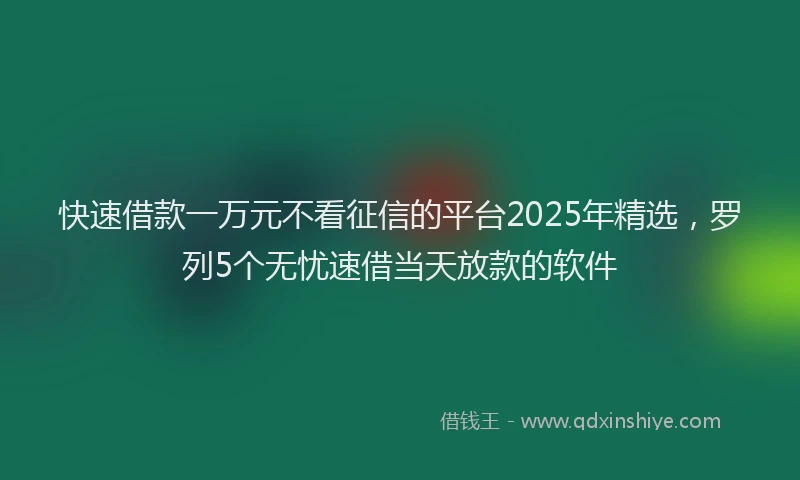 快速借款一万元不看征信的平台2025年精选，罗列5个无忧速借当天放款的软件