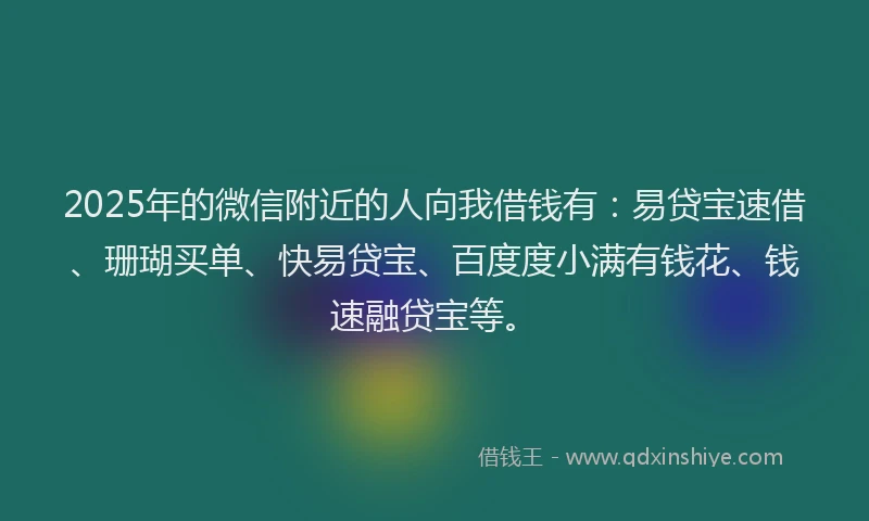 2025年的微信附近的人向我借钱有：易贷宝速借、珊瑚买单、快易贷宝、百度度小满有钱花、钱速融贷宝等。
