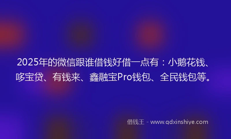 2025年的微信跟谁借钱好借一点有：小鹅花钱、哆宝贷、有钱来、鑫融宝Pro钱包、全民钱包等。