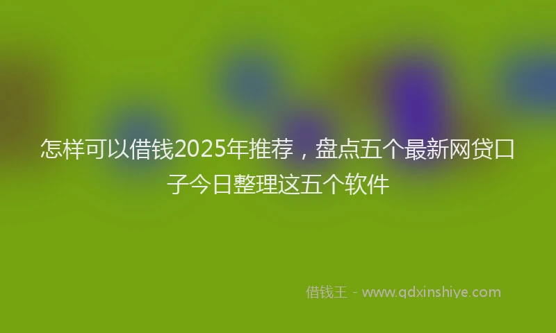 怎样可以借钱2025年推荐，盘点五个最新网贷口子今日整理这五个软件